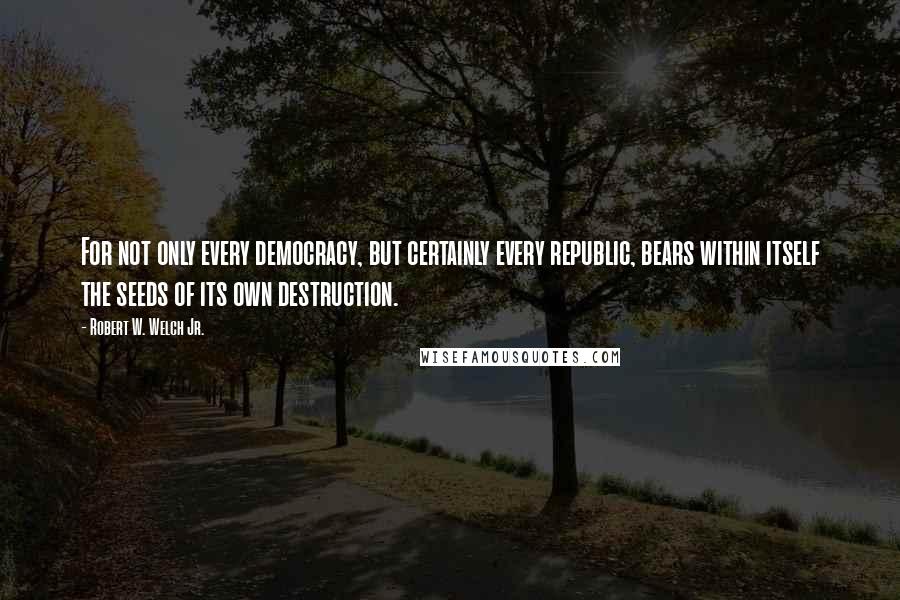 Robert W. Welch Jr. Quotes: For not only every democracy, but certainly every republic, bears within itself the seeds of its own destruction.