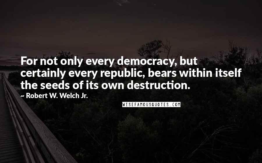 Robert W. Welch Jr. Quotes: For not only every democracy, but certainly every republic, bears within itself the seeds of its own destruction.