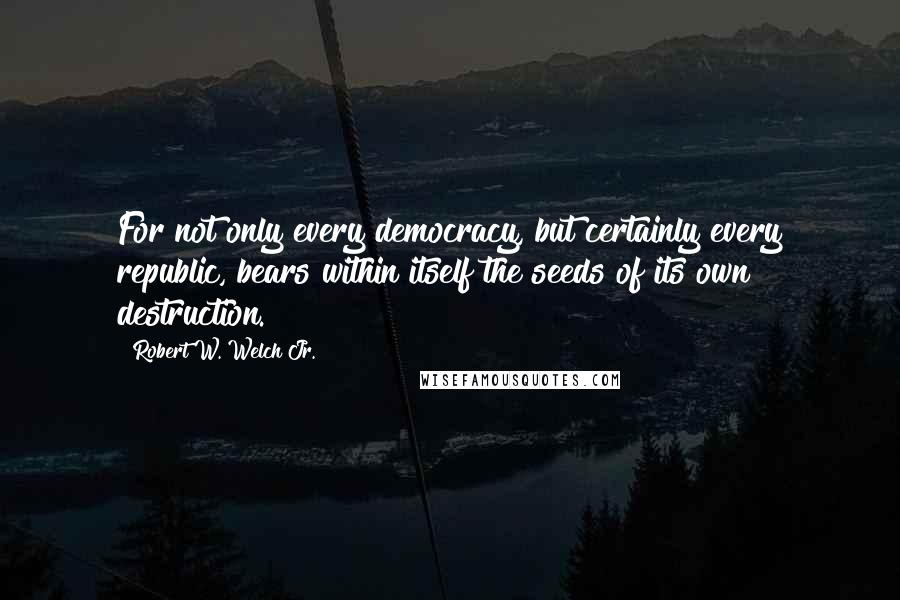 Robert W. Welch Jr. Quotes: For not only every democracy, but certainly every republic, bears within itself the seeds of its own destruction.