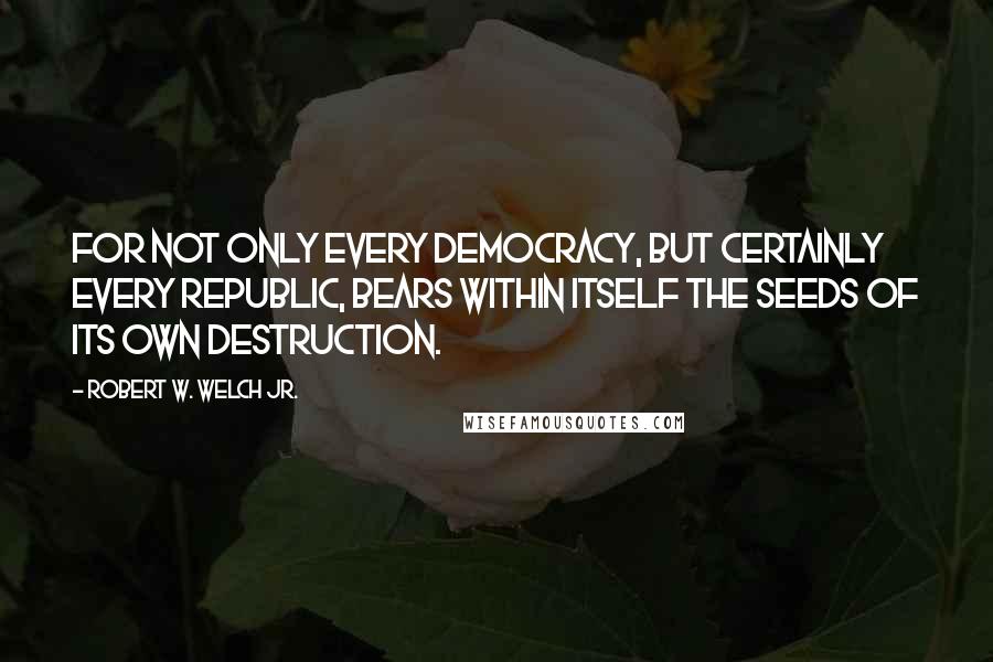 Robert W. Welch Jr. Quotes: For not only every democracy, but certainly every republic, bears within itself the seeds of its own destruction.