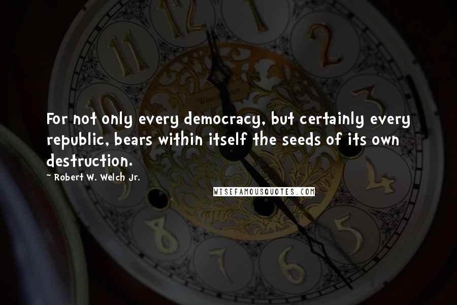 Robert W. Welch Jr. Quotes: For not only every democracy, but certainly every republic, bears within itself the seeds of its own destruction.