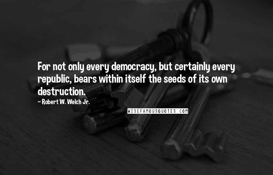 Robert W. Welch Jr. Quotes: For not only every democracy, but certainly every republic, bears within itself the seeds of its own destruction.