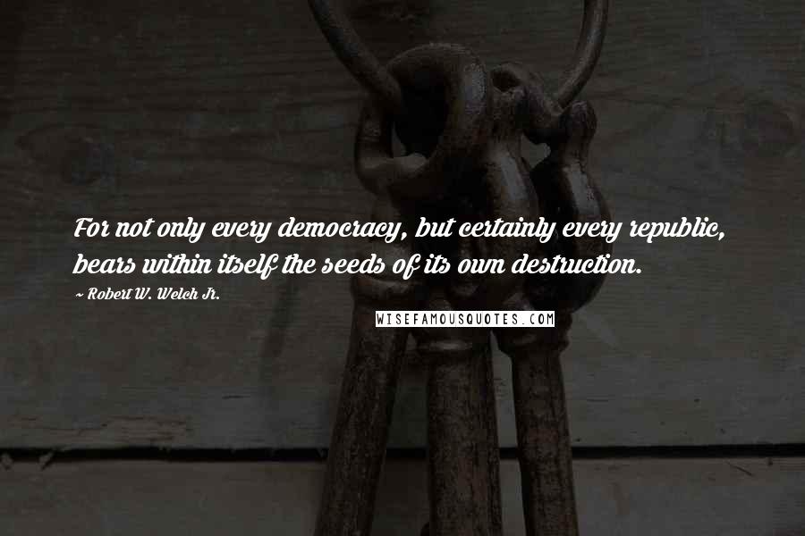 Robert W. Welch Jr. Quotes: For not only every democracy, but certainly every republic, bears within itself the seeds of its own destruction.