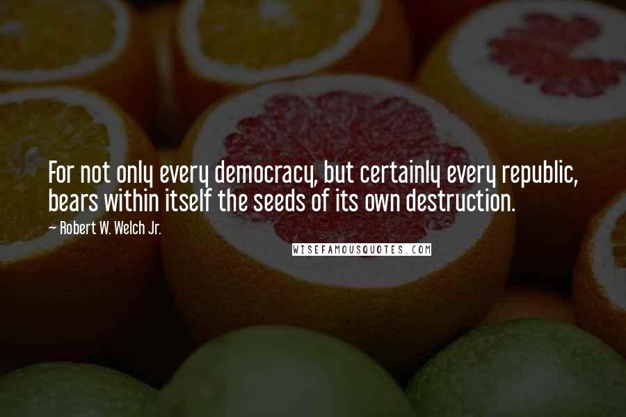 Robert W. Welch Jr. Quotes: For not only every democracy, but certainly every republic, bears within itself the seeds of its own destruction.