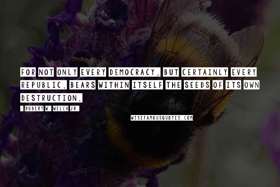 Robert W. Welch Jr. Quotes: For not only every democracy, but certainly every republic, bears within itself the seeds of its own destruction.