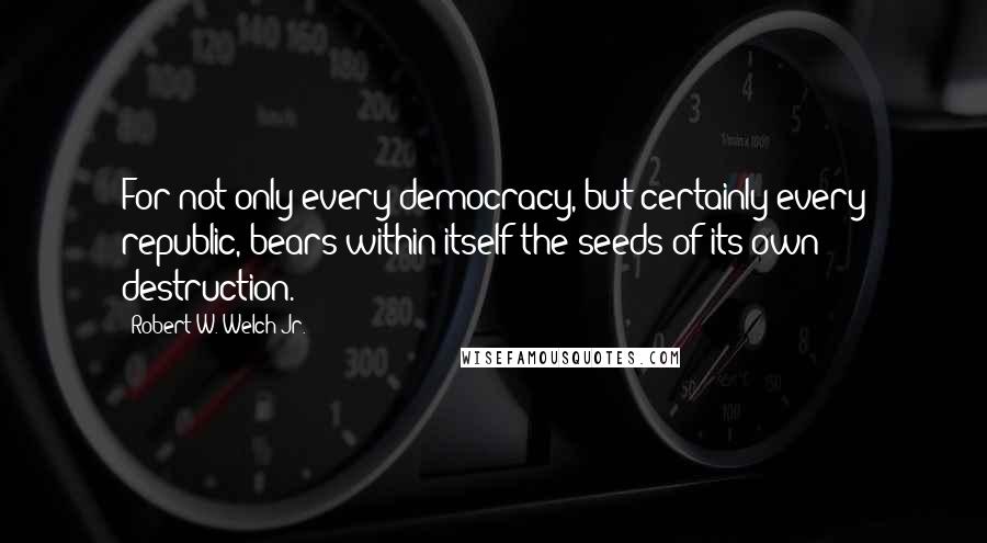 Robert W. Welch Jr. Quotes: For not only every democracy, but certainly every republic, bears within itself the seeds of its own destruction.