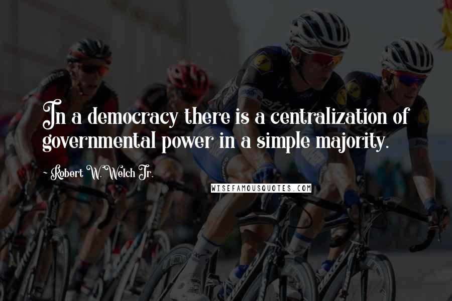Robert W. Welch Jr. Quotes: In a democracy there is a centralization of governmental power in a simple majority.
