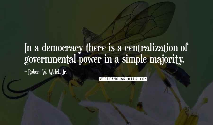 Robert W. Welch Jr. Quotes: In a democracy there is a centralization of governmental power in a simple majority.