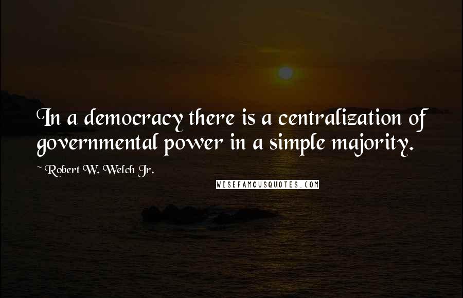 Robert W. Welch Jr. Quotes: In a democracy there is a centralization of governmental power in a simple majority.