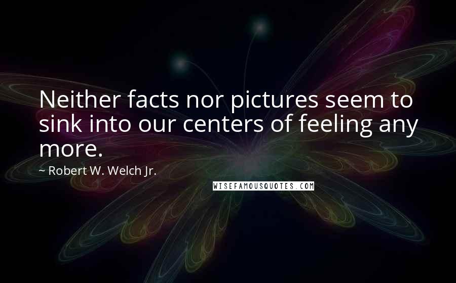 Robert W. Welch Jr. Quotes: Neither facts nor pictures seem to sink into our centers of feeling any more.