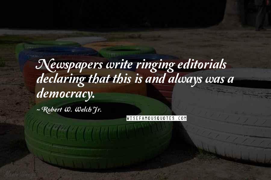 Robert W. Welch Jr. Quotes: Newspapers write ringing editorials declaring that this is and always was a democracy.