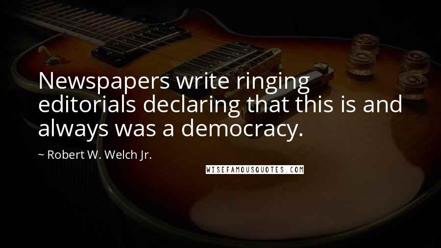 Robert W. Welch Jr. Quotes: Newspapers write ringing editorials declaring that this is and always was a democracy.