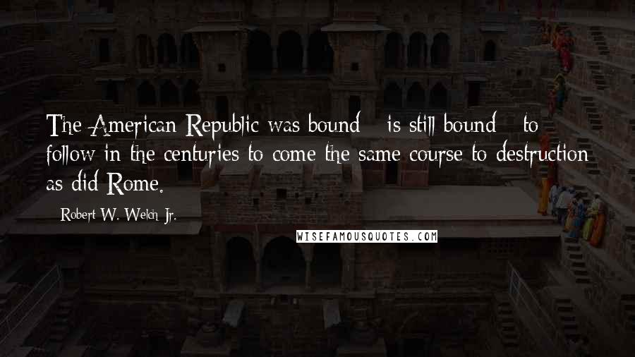 Robert W. Welch Jr. Quotes: The American Republic was bound - is still bound - to follow in the centuries to come the same course to destruction as did Rome.