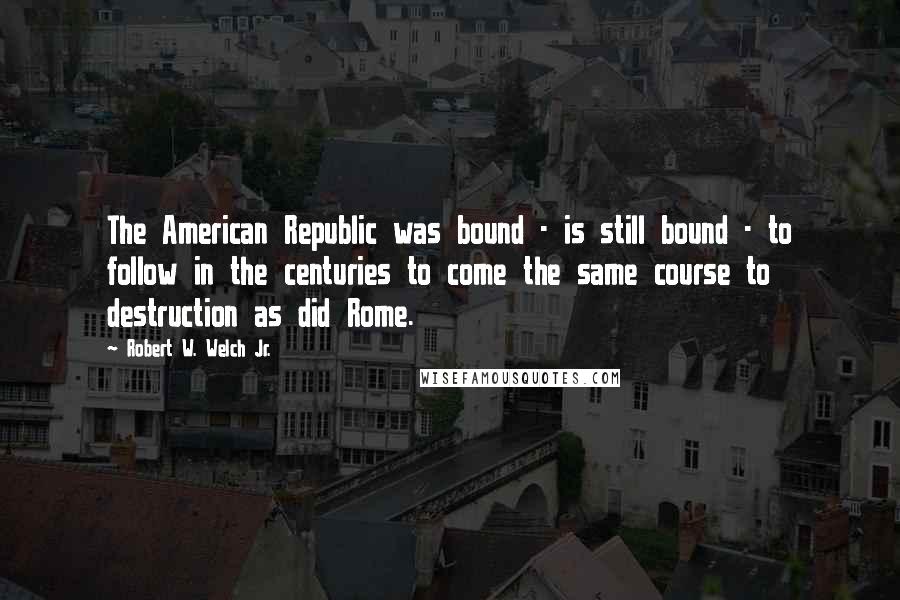 Robert W. Welch Jr. Quotes: The American Republic was bound - is still bound - to follow in the centuries to come the same course to destruction as did Rome.
