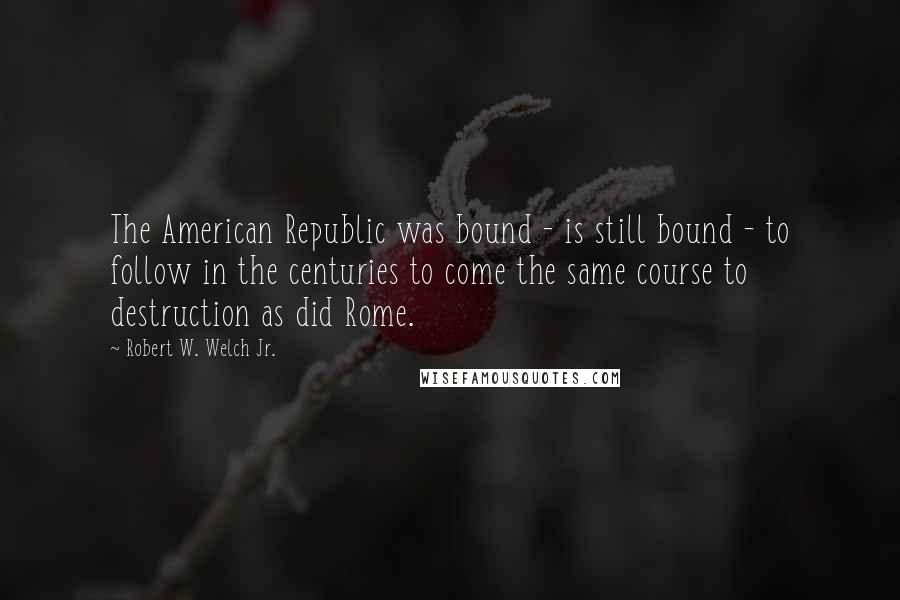 Robert W. Welch Jr. Quotes: The American Republic was bound - is still bound - to follow in the centuries to come the same course to destruction as did Rome.