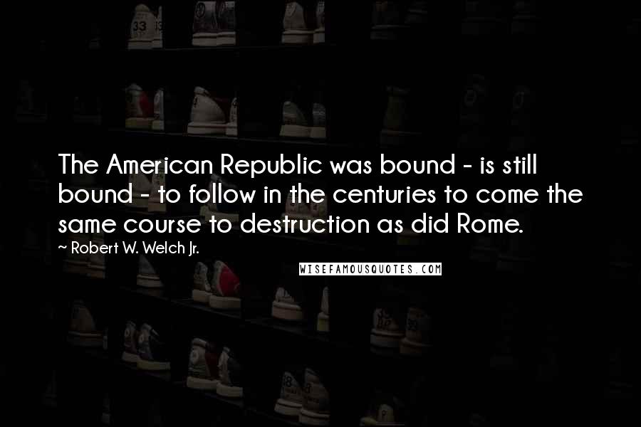 Robert W. Welch Jr. Quotes: The American Republic was bound - is still bound - to follow in the centuries to come the same course to destruction as did Rome.