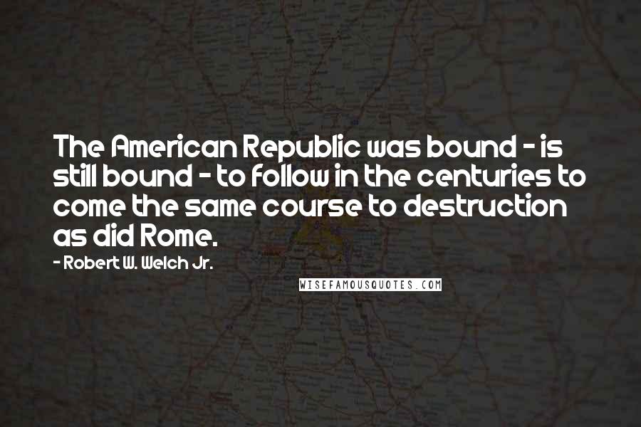 Robert W. Welch Jr. Quotes: The American Republic was bound - is still bound - to follow in the centuries to come the same course to destruction as did Rome.