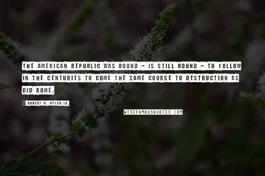 Robert W. Welch Jr. Quotes: The American Republic was bound - is still bound - to follow in the centuries to come the same course to destruction as did Rome.