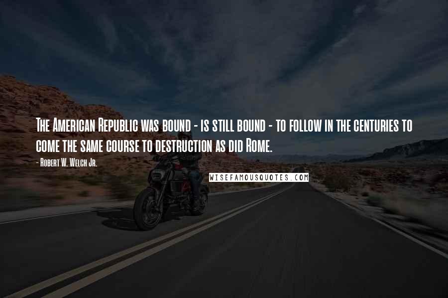 Robert W. Welch Jr. Quotes: The American Republic was bound - is still bound - to follow in the centuries to come the same course to destruction as did Rome.