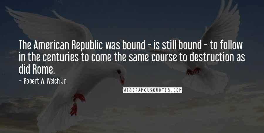 Robert W. Welch Jr. Quotes: The American Republic was bound - is still bound - to follow in the centuries to come the same course to destruction as did Rome.
