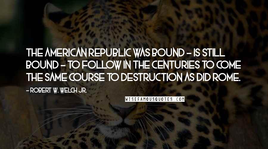 Robert W. Welch Jr. Quotes: The American Republic was bound - is still bound - to follow in the centuries to come the same course to destruction as did Rome.