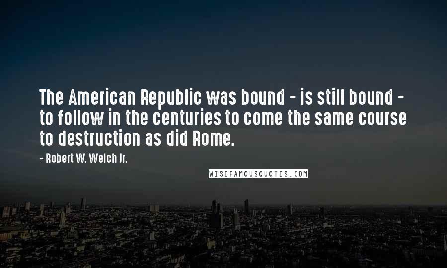 Robert W. Welch Jr. Quotes: The American Republic was bound - is still bound - to follow in the centuries to come the same course to destruction as did Rome.