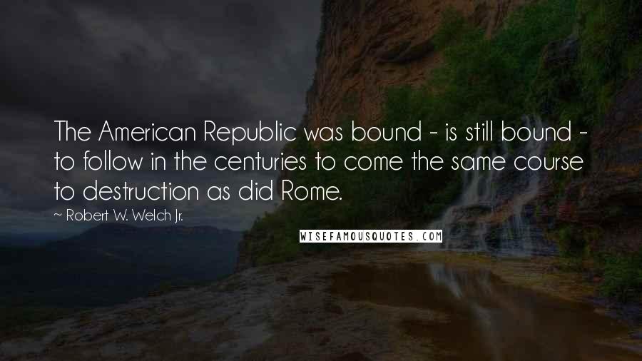 Robert W. Welch Jr. Quotes: The American Republic was bound - is still bound - to follow in the centuries to come the same course to destruction as did Rome.