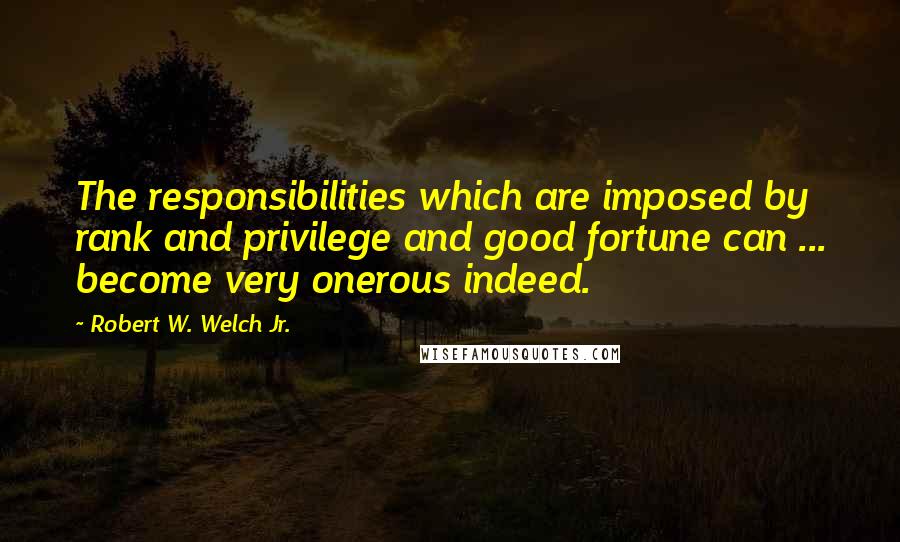 Robert W. Welch Jr. Quotes: The responsibilities which are imposed by rank and privilege and good fortune can ... become very onerous indeed.