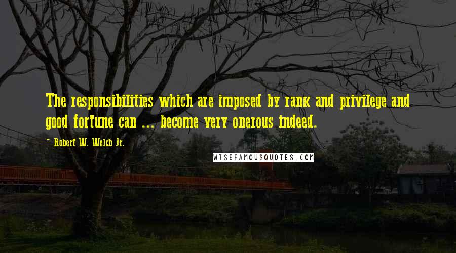 Robert W. Welch Jr. Quotes: The responsibilities which are imposed by rank and privilege and good fortune can ... become very onerous indeed.