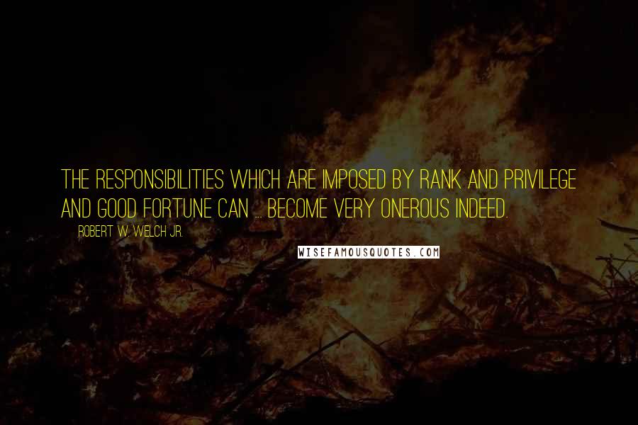 Robert W. Welch Jr. Quotes: The responsibilities which are imposed by rank and privilege and good fortune can ... become very onerous indeed.
