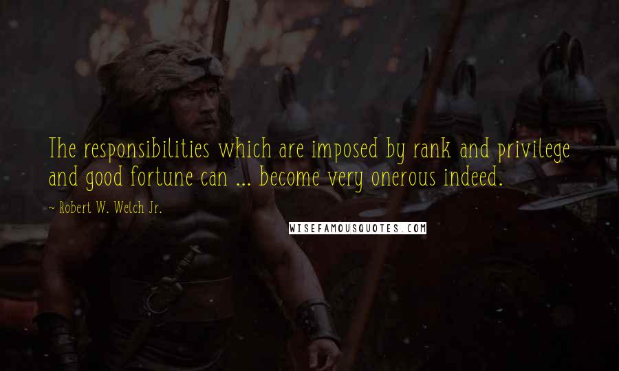 Robert W. Welch Jr. Quotes: The responsibilities which are imposed by rank and privilege and good fortune can ... become very onerous indeed.