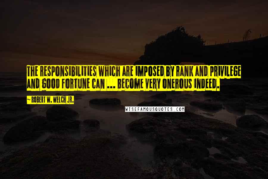 Robert W. Welch Jr. Quotes: The responsibilities which are imposed by rank and privilege and good fortune can ... become very onerous indeed.