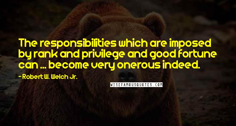 Robert W. Welch Jr. Quotes: The responsibilities which are imposed by rank and privilege and good fortune can ... become very onerous indeed.