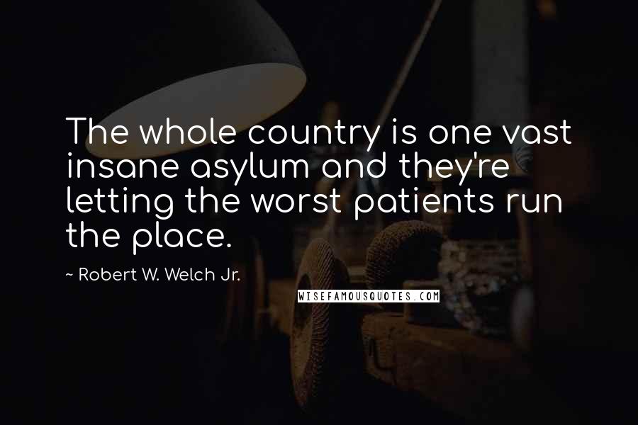 Robert W. Welch Jr. Quotes: The whole country is one vast insane asylum and they're letting the worst patients run the place.