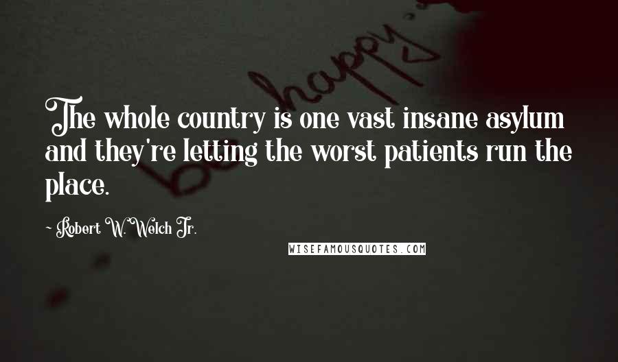 Robert W. Welch Jr. Quotes: The whole country is one vast insane asylum and they're letting the worst patients run the place.