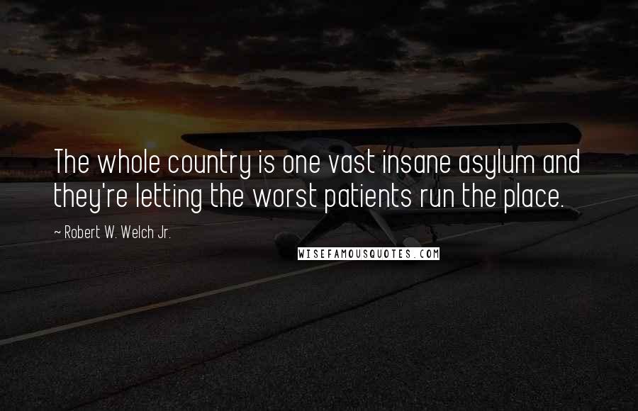 Robert W. Welch Jr. Quotes: The whole country is one vast insane asylum and they're letting the worst patients run the place.