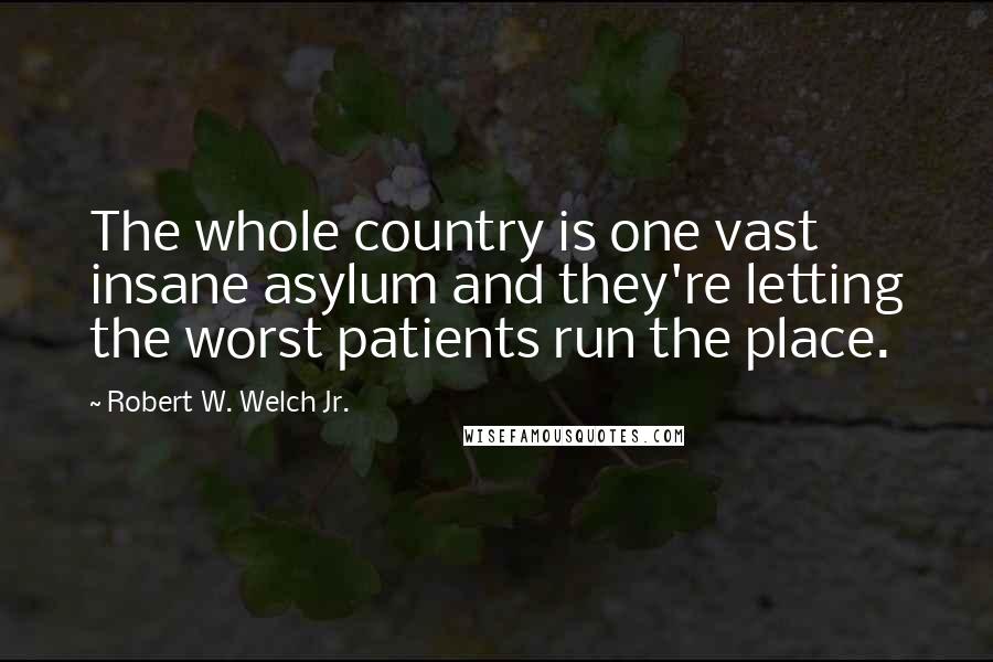 Robert W. Welch Jr. Quotes: The whole country is one vast insane asylum and they're letting the worst patients run the place.