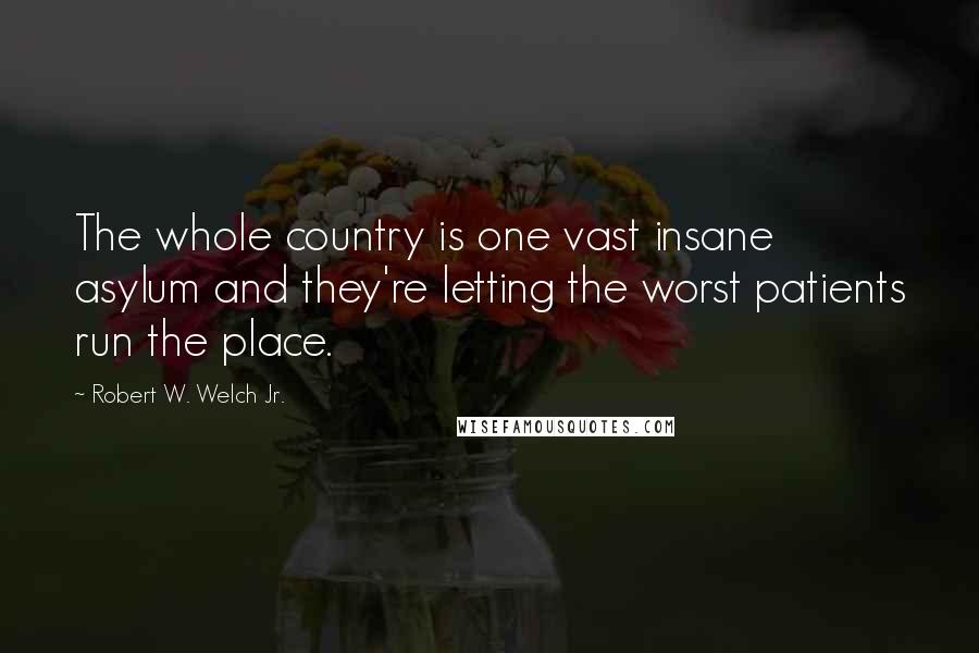 Robert W. Welch Jr. Quotes: The whole country is one vast insane asylum and they're letting the worst patients run the place.