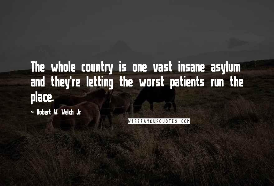 Robert W. Welch Jr. Quotes: The whole country is one vast insane asylum and they're letting the worst patients run the place.