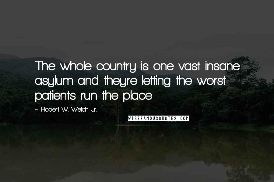 Robert W. Welch Jr. Quotes: The whole country is one vast insane asylum and they're letting the worst patients run the place.