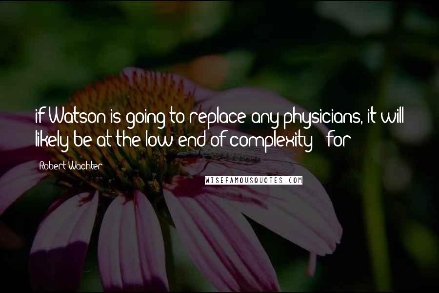 Robert Wachter Quotes: if Watson is going to replace any physicians, it will likely be at the low end of complexity - for