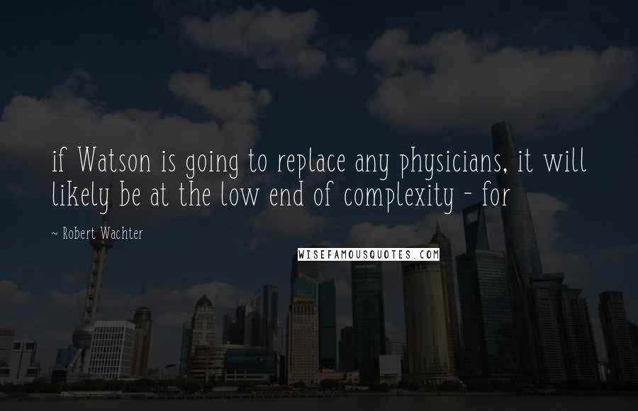 Robert Wachter Quotes: if Watson is going to replace any physicians, it will likely be at the low end of complexity - for