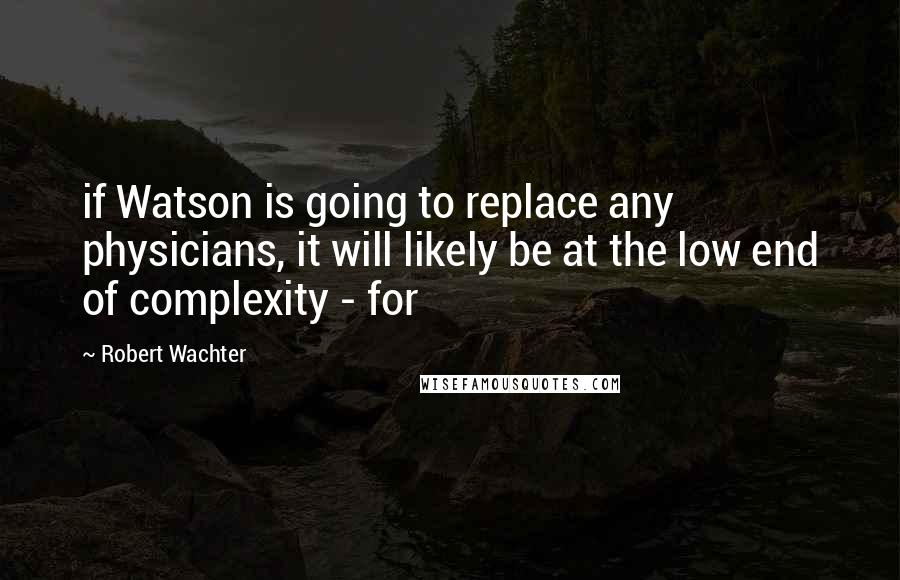 Robert Wachter Quotes: if Watson is going to replace any physicians, it will likely be at the low end of complexity - for