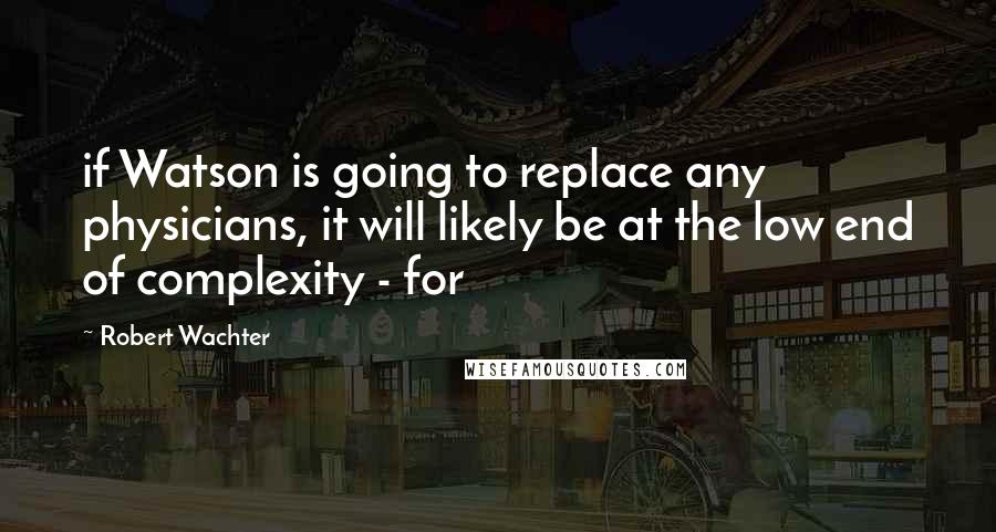 Robert Wachter Quotes: if Watson is going to replace any physicians, it will likely be at the low end of complexity - for
