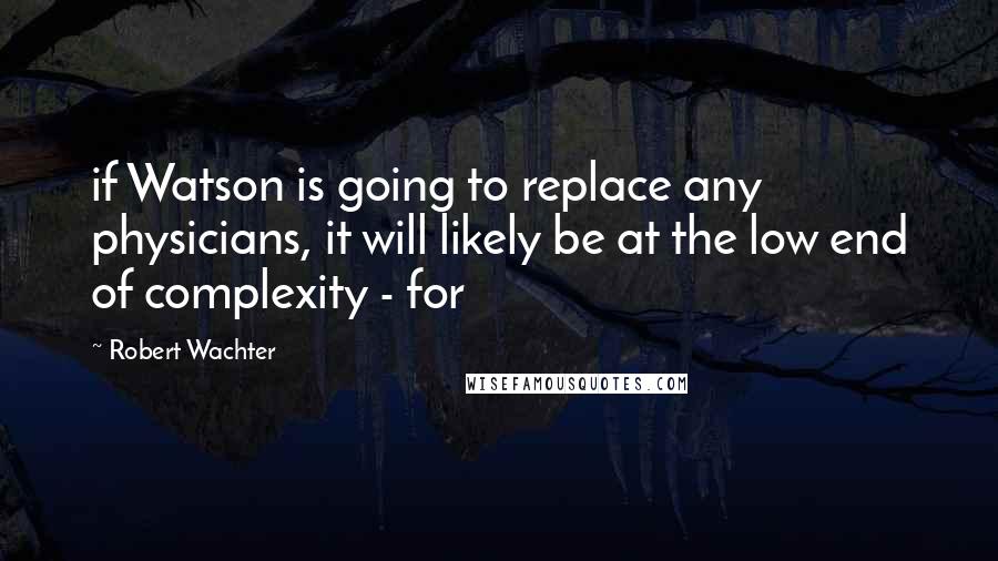 Robert Wachter Quotes: if Watson is going to replace any physicians, it will likely be at the low end of complexity - for