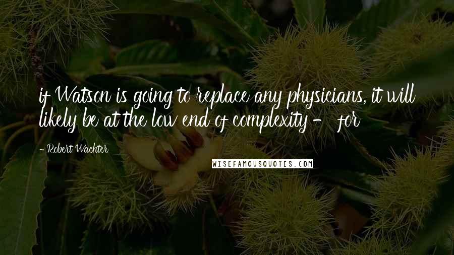 Robert Wachter Quotes: if Watson is going to replace any physicians, it will likely be at the low end of complexity - for