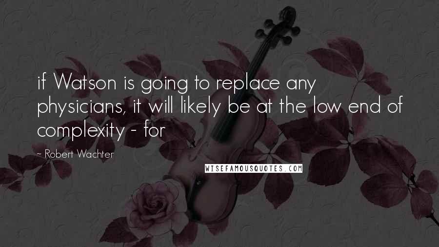 Robert Wachter Quotes: if Watson is going to replace any physicians, it will likely be at the low end of complexity - for