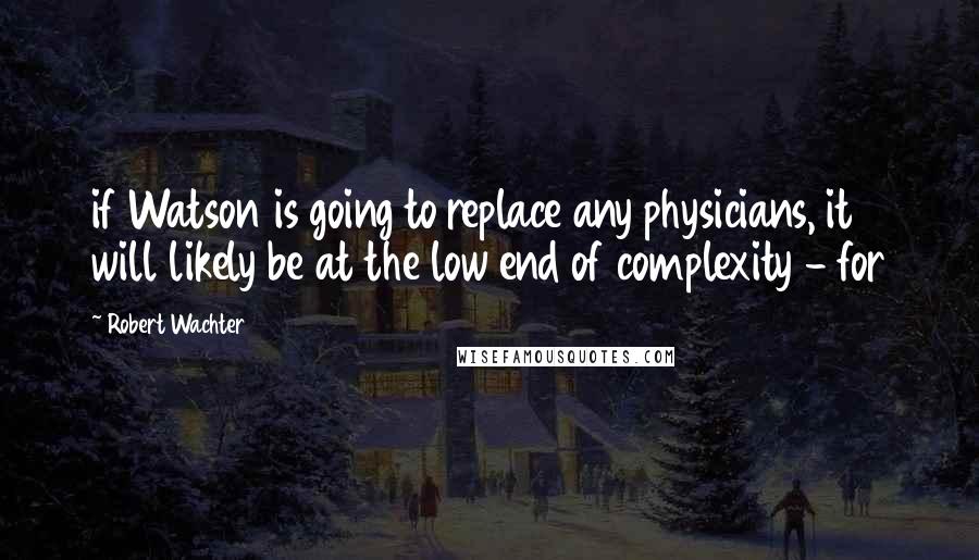 Robert Wachter Quotes: if Watson is going to replace any physicians, it will likely be at the low end of complexity - for