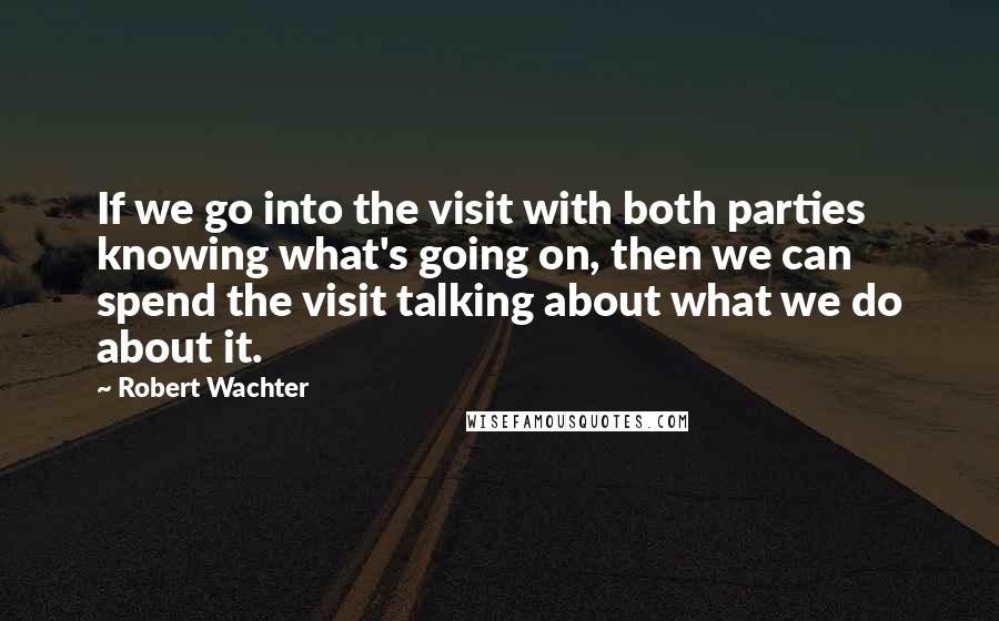 Robert Wachter Quotes: If we go into the visit with both parties knowing what's going on, then we can spend the visit talking about what we do about it.