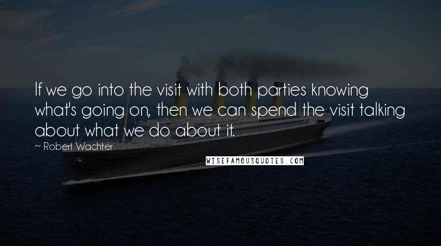 Robert Wachter Quotes: If we go into the visit with both parties knowing what's going on, then we can spend the visit talking about what we do about it.